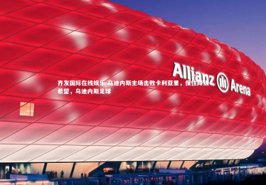 齐发国际在线娱乐-乌迪内斯主场击败卡利亚里，保住降级希望，乌迪内斯足球