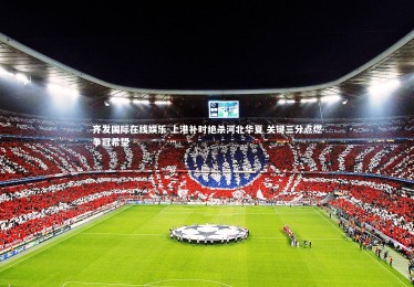 齐发国际在线娱乐-上港补时绝杀河北华夏 关键三分点燃争冠希望