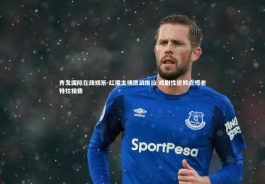 齐发国际在线娱乐-红魔主场激战维拉 戏剧性逆转点燃老特拉福德