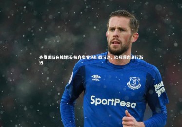 齐发国际在线娱乐-拉齐奥客场折戟沉沙，欧冠曙光渐行渐远