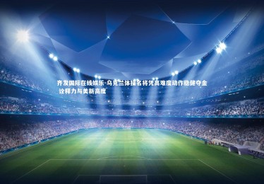 齐发国际在线娱乐-乌克兰体操名将凭高难度动作稳健夺金 诠释力与美新高度