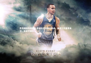 齐发国际在线娱乐-中国女足将面对挑战，备战工作备受关注，女足中国队