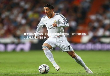 齐发国际在线娱乐-上海上港客场战胜对手，积分榜位稳固，上海上港上场名单