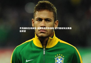 齐发国际在线娱乐-波黑苦战不敌强敌 坚守晋级淘汰赛最后希望