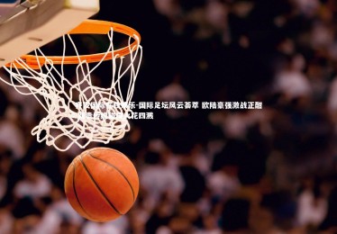 齐发国际在线娱乐-国际足坛风云荟萃 欧陆豪强激战正酣 新贵传统碰撞火花四溅