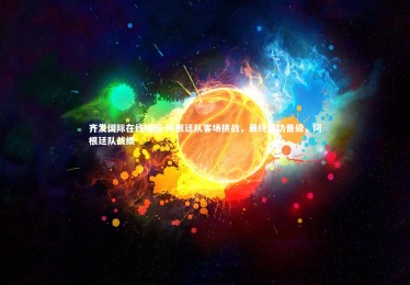 齐发国际在线娱乐-阿根廷队客场挑战，最终成功晋级，阿根廷队战绩