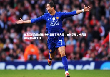 齐发国际在线娱乐-卡利亚里客场大胜，击败劲旅，卡利亚里新球场开工没