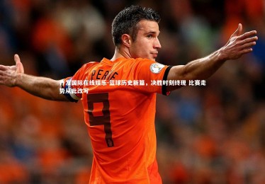 齐发国际在线娱乐-篮球历史新篇，决胜时刻终现 比赛走势从此改写