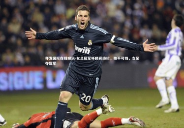 齐发国际在线娱乐-女足冠军杯精彩绝伦，技不可挡，女足夺冠军