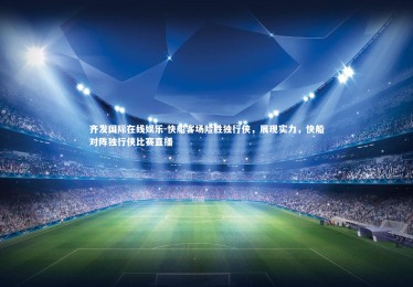 齐发国际在线娱乐-快船客场险胜独行侠，展现实力，快船对阵独行侠比赛直播