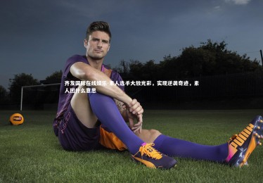 齐发国际在线娱乐-素人选手大放光彩，实现逆袭奇迹，素人团什么意思