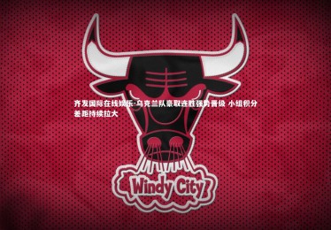 齐发国际在线娱乐-乌克兰队豪取连胜强势晋级 小组积分差距持续拉大