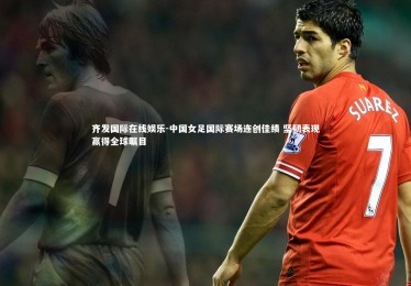 齐发国际在线娱乐-中国女足国际赛场连创佳绩 坚韧表现赢得全球瞩目